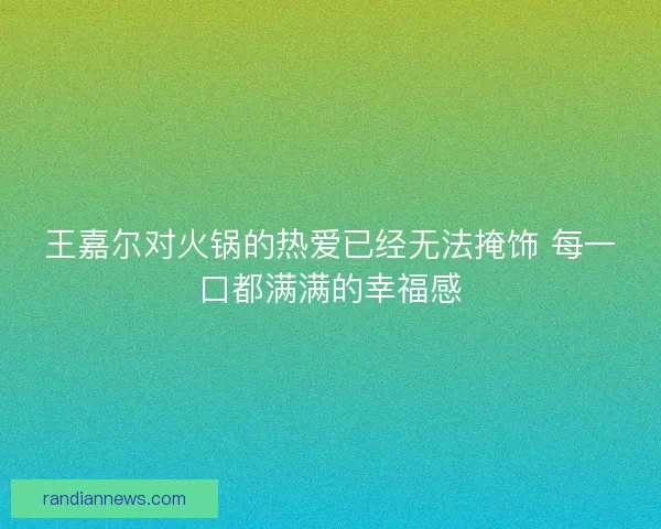 王嘉尔对火锅的热爱已经无法掩饰 每一口都满满的幸福感