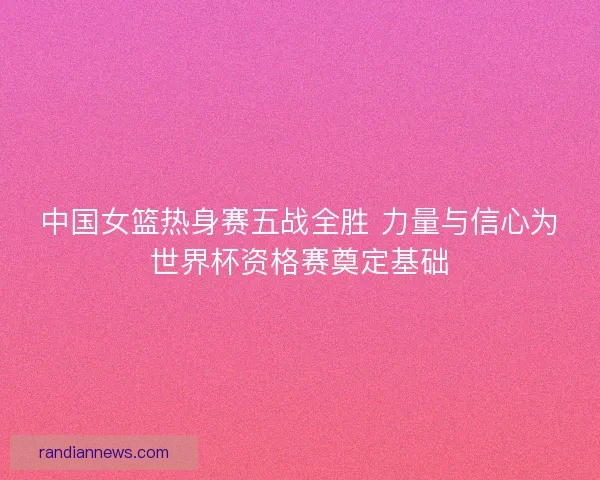 中国女篮热身赛五战全胜 力量与信心为世界杯资格赛奠定基础