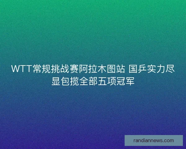 WTT常规挑战赛阿拉木图站 国乒实力尽显包揽全部五项冠军