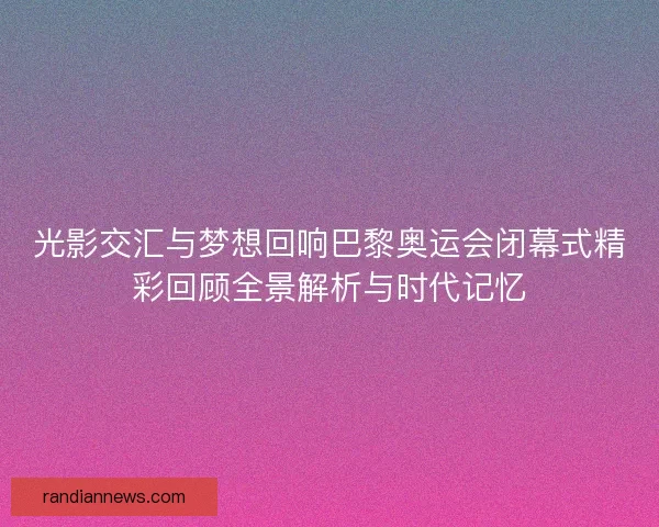 光影交汇与梦想回响巴黎奥运会闭幕式精彩回顾全景解析与时代记忆