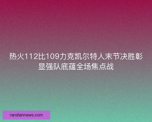 热火112比109力克凯尔特人末节决胜彰显强队底蕴全场焦点战