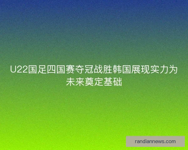 U22国足四国赛夺冠战胜韩国展现实力为未来奠定基础