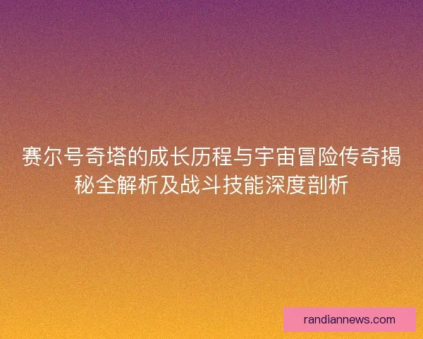 赛尔号奇塔的成长历程与宇宙冒险传奇揭秘全解析及战斗技能深度剖析