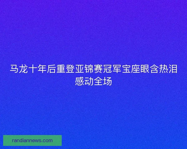 马龙十年后重登亚锦赛冠军宝座眼含热泪感动全场