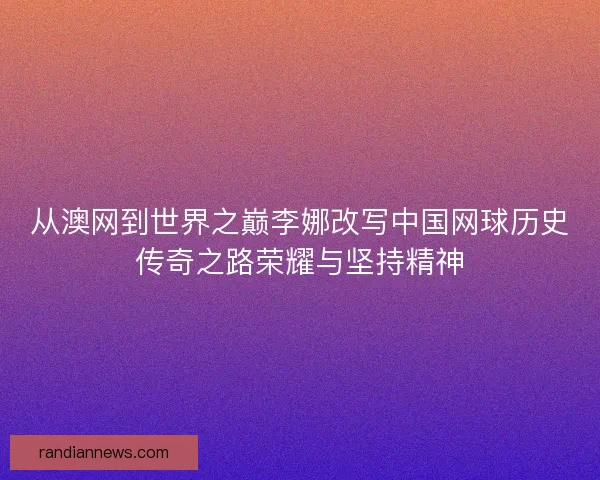 从澳网到世界之巅李娜改写中国网球历史传奇之路荣耀与坚持精神