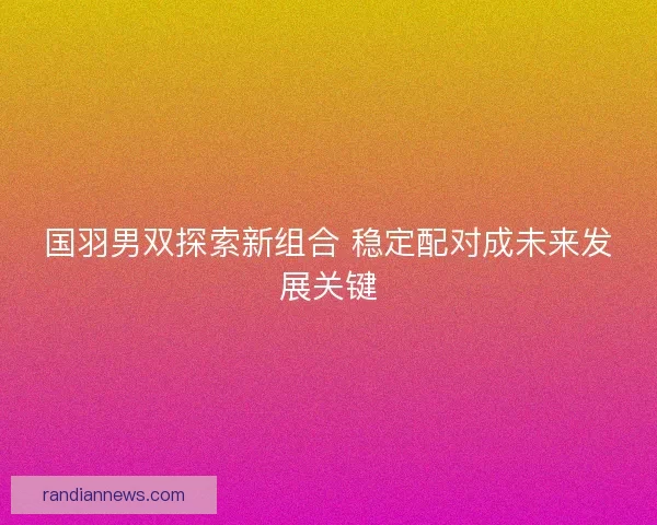 国羽男双探索新组合 稳定配对成未来发展关键