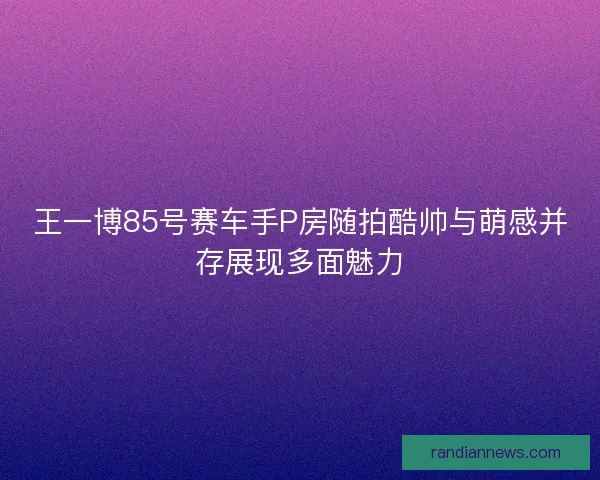 王一博85号赛车手P房随拍酷帅与萌感并存展现多面魅力