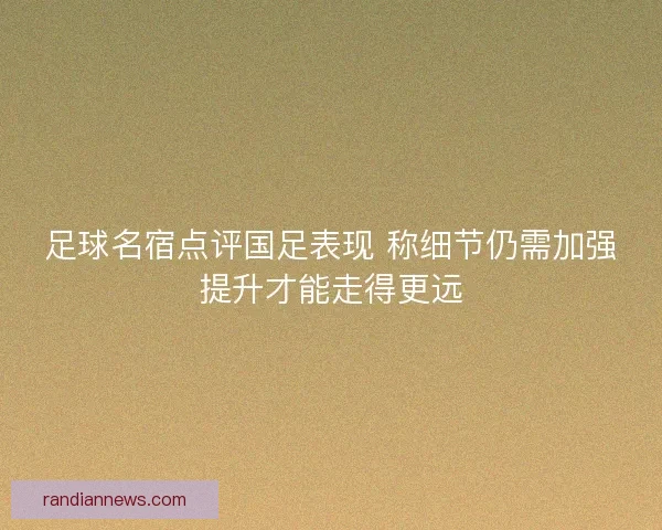 足球名宿点评国足表现 称细节仍需加强提升才能走得更远