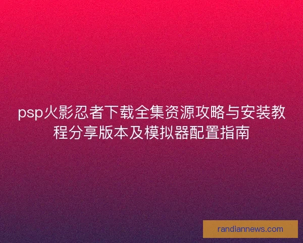 psp火影忍者下载全集资源攻略与安装教程分享版本及模拟器配置指南