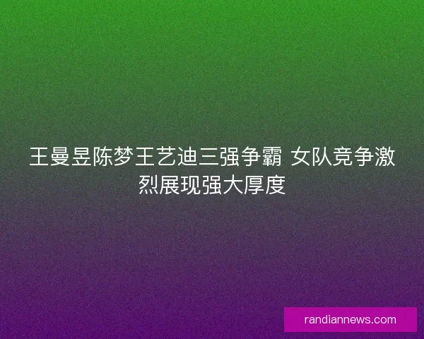 王曼昱陈梦王艺迪三强争霸 女队竞争激烈展现强大厚度