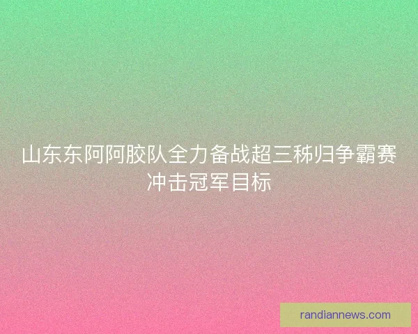 山东东阿阿胶队全力备战超三秭归争霸赛冲击冠军目标