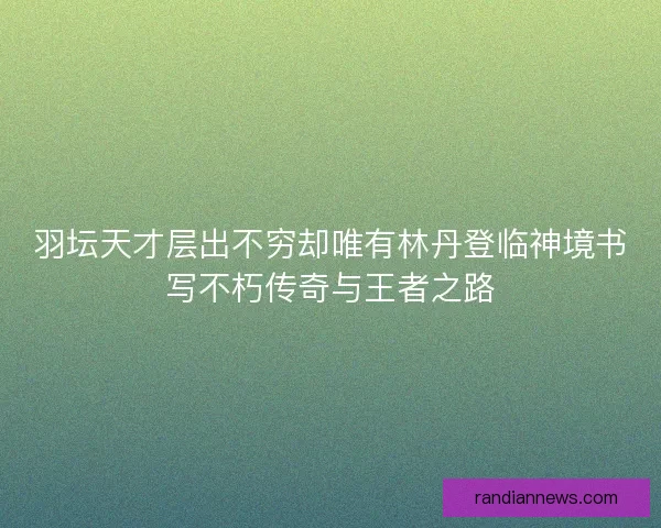 羽坛天才层出不穷却唯有林丹登临神境书写不朽传奇与王者之路
