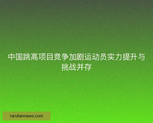 中国跳高项目竞争加剧运动员实力提升与挑战并存