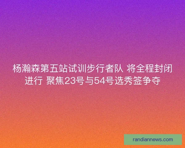 杨瀚森第五站试训步行者队 将全程封闭进行 聚焦23号与54号选秀签争夺