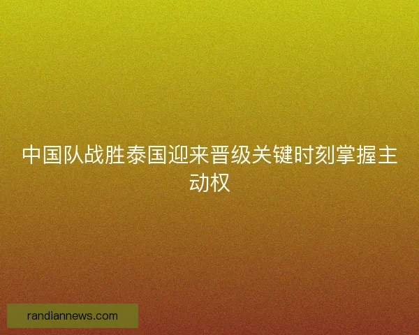中国队战胜泰国迎来晋级关键时刻掌握主动权