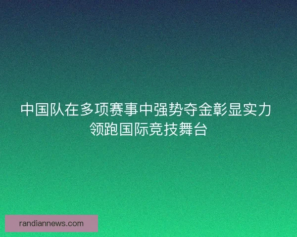 中国队在多项赛事中强势夺金彰显实力 领跑国际竞技舞台