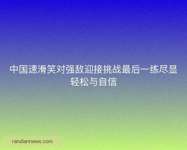 中国速滑笑对强敌迎接挑战最后一练尽显轻松与自信