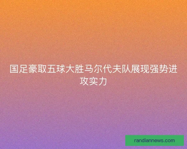 国足豪取五球大胜马尔代夫队展现强势进攻实力