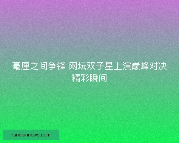 毫厘之间争锋 网坛双子星上演巅峰对决精彩瞬间