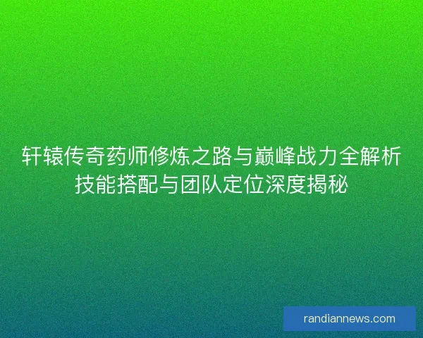 轩辕传奇药师修炼之路与巅峰战力全解析技能搭配与团队定位深度揭秘