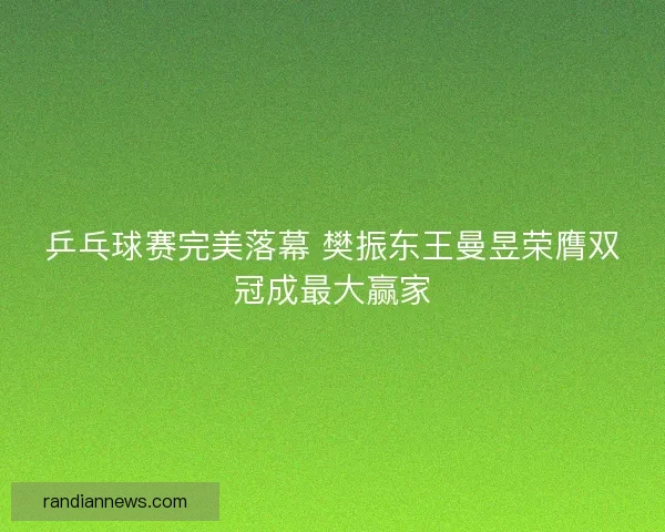 乒乓球赛完美落幕 樊振东王曼昱荣膺双冠成最大赢家