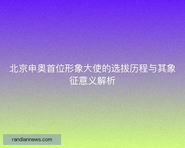 北京申奥首位形象大使的选拔历程与其象征意义解析