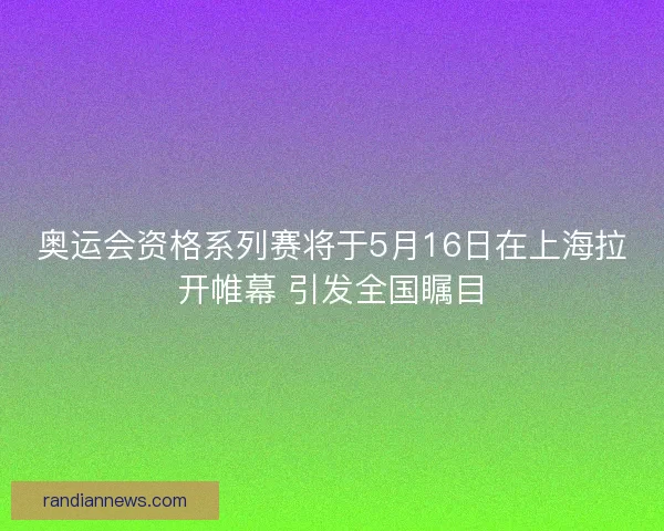 奥运会资格系列赛将于5月16日在上海拉开帷幕 引发全国瞩目