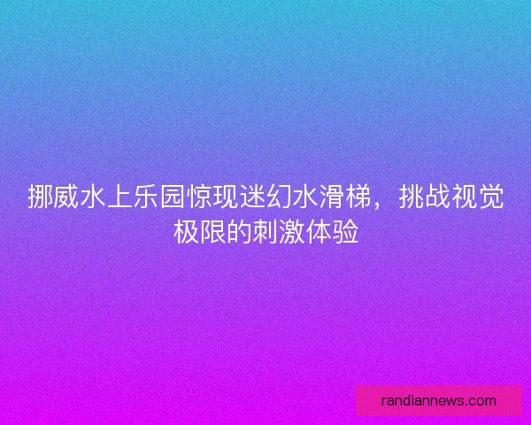 挪威水上乐园惊现迷幻水滑梯，挑战视觉极限的刺激体验